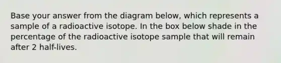 Base your answer from the diagram below, which represents a sample of a radioactive isotope. In the box below shade in the percentage of the radioactive isotope sample that will remain after 2 half-lives.