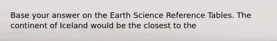 Base your answer on the Earth Science Reference Tables. The continent of Iceland would be the closest to the