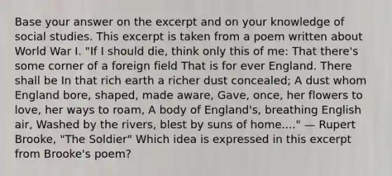 Base your answer on the excerpt and on your knowledge of social studies. This excerpt is taken from a poem written about World War I. "If I should die, think only this of me: That there's some corner of a foreign field That is for ever England. There shall be In that rich earth a richer dust concealed; A dust whom England bore, shaped, made aware, Gave, once, her flowers to love, her ways to roam, A body of England's, breathing English air, Washed by the rivers, blest by suns of home...." — Rupert Brooke, "The Soldier" Which idea is expressed in this excerpt from Brooke's poem?