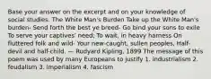 Base your answer on the excerpt and on your knowledge of social studies. The White Man's Burden Take up the White Man's burden- Send forth the best ye breed- Go bind your sons to exile To serve your captives' need; To wait, in heavy harness On fluttered folk and wild- Your new-caught, sullen peoples, Half-devil and half-child. — Rudyard Kipling, 1899 The message of this poem was used by many Europeans to justify 1. industrialism 2. feudalism 3. imperialism 4. fascism