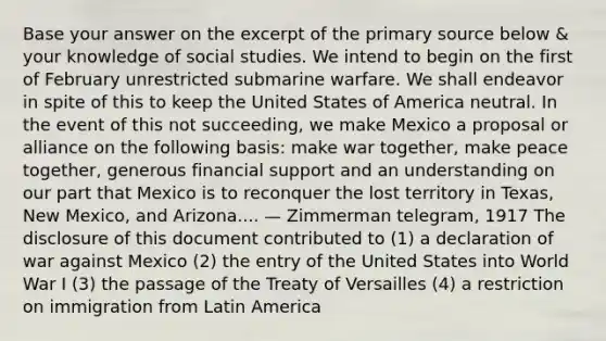 Base your answer on the excerpt of the primary source below & your knowledge of social studies. We intend to begin on the first of February unrestricted submarine warfare. We shall endeavor in spite of this to keep the United States of America neutral. In the event of this not succeeding, we make Mexico a proposal or alliance on the following basis: make war together, make peace together, generous financial support and an understanding on our part that Mexico is to reconquer the lost territory in Texas, New Mexico, and Arizona.... — Zimmerman telegram, 1917 The disclosure of this document contributed to (1) a declaration of war against Mexico (2) the entry of the United States into World War I (3) the passage of the Treaty of Versailles (4) a restriction on immigration from Latin America