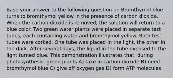 Base your answer to the following question on Bromthymol blue turns to bromthymol yellow in the presence of carbon dioxide. When the carbon dioxide is removed, the solution will return to a blue color. Two green water plants were placed in separate test tubes, each containing water and bromthymol yellow. Both test tubes were corked. One tube was placed in the light, the other in the dark. After several days, the liquid in the tube exposed to the light turned blue. This demonstration illustrates that, during photosynthesis, green plants A) take in carbon dioxide B) need bromthymol blue C) give off oxygen gas D) form ATP molecules