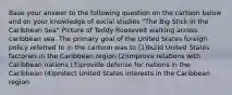 Base your answer to the following question on the cartoon below and on your knowledge of social studies "The Big Stick in the Caribbean Sea" Picture of Teddy Roosevelt walking across caribbean sea. The primary goal of the United States foreign policy referred to in the cartoon was to (1)build United States factories in the Caribbean region (2)improve relations with Caribbean nations (3)provide defense for nations in the Caribbean (4)protect United States interests in the Caribbean region