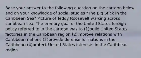 Base your answer to the following question on the cartoon below and on your knowledge of social studies "The Big Stick in the Caribbean Sea" Picture of Teddy Roosevelt walking across caribbean sea. The primary goal of the United States foreign policy referred to in the cartoon was to (1)build United States factories in the Caribbean region (2)improve relations with Caribbean nations (3)provide defense for nations in the Caribbean (4)protect United States interests in the Caribbean region