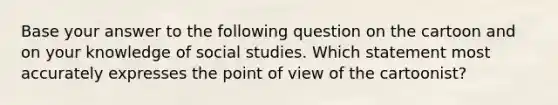 Base your answer to the following question on the cartoon and on your knowledge of social studies. Which statement most accurately expresses the point of view of the cartoonist?