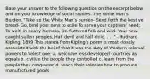 Base your answer to the following question on the excerpt below and on your knowledge of social studies. The White Man's Burden. "Take up the White Man's burden- Send forth the best ye breed- Go, bind your sons to exile To serve your captives' need; To wait, in heavy harness, On fluttered folk and wild- Your new-caught sullen peoples, Half devil and half child. . . ." - Rudyard Kipling, 1899 This stanza from Kipling's poem is most closely associated with the belief that it was the duty of Western colonial powers to Select one: a. welcome less developed countries as equals b. civilize the people they controlled c. learn from the people they conquered d. teach their colonies how to produce manufactured goods