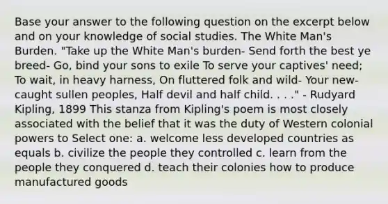 Base your answer to the following question on the excerpt below and on your knowledge of social studies. The White Man's Burden. "Take up the White Man's burden- Send forth the best ye breed- Go, bind your sons to exile To serve your captives' need; To wait, in heavy harness, On fluttered folk and wild- Your new-caught sullen peoples, Half devil and half child. . . ." - Rudyard Kipling, 1899 This stanza from Kipling's poem is most closely associated with the belief that it was the duty of Western colonial powers to Select one: a. welcome less developed countries as equals b. civilize the people they controlled c. learn from the people they conquered d. teach their colonies how to produce manufactured goods