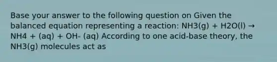 Base your answer to the following question on Given the balanced equation representing a reaction: NH3(g) + H2O(l) → NH4 + (aq) + OH- (aq) According to one acid-base theory, the NH3(g) molecules act as