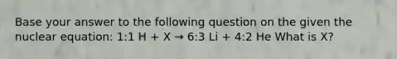 Base your answer to the following question on the given the nuclear equation: 1:1 H + X → 6:3 Li + 4:2 He What is X?