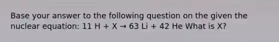 Base your answer to the following question on the given the nuclear equation: 11 H + X → 63 Li + 42 He What is X?