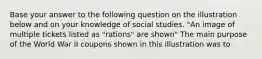 Base your answer to the following question on the illustration below and on your knowledge of social studies. "An image of multiple tickets listed as "rations" are shown" The main purpose of the World War II coupons shown in this illustration was to