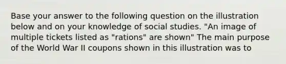 Base your answer to the following question on the illustration below and on your knowledge of social studies. "An image of multiple tickets listed as "rations" are shown" The main purpose of the World War II coupons shown in this illustration was to