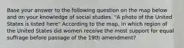 Base your answer to the following question on the map below and on your knowledge of social studies. "A photo of the United States is listed here" According to the map, in which region of the United States did women receive the most support for equal suffrage before passage of the 19th amendment?