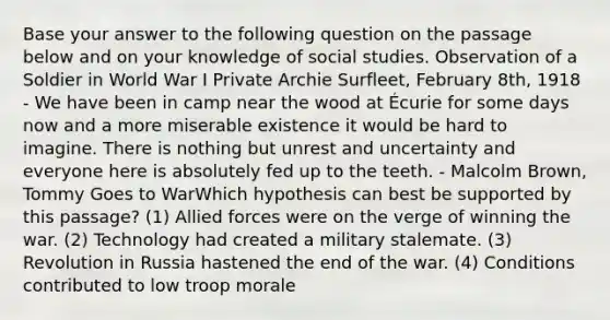 Base your answer to the following question on the passage below and on your knowledge of social studies. Observation of a Soldier in World War I Private Archie Surfleet, February 8th, 1918 - We have been in camp near the wood at Écurie for some days now and a more miserable existence it would be hard to imagine. There is nothing but unrest and uncertainty and everyone here is absolutely fed up to the teeth. - Malcolm Brown, Tommy Goes to WarWhich hypothesis can best be supported by this passage? (1) Allied forces were on the verge of winning the war. (2) Technology had created a military stalemate. (3) Revolution in Russia hastened the end of the war. (4) Conditions contributed to low troop morale