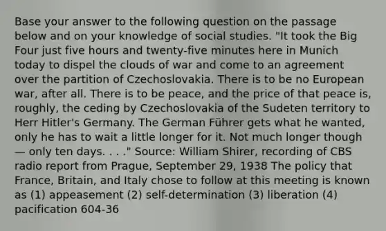 Base your answer to the following question on the passage below and on your knowledge of social studies. "It took the Big Four just five hours and twenty-five minutes here in Munich today to dispel the clouds of war and come to an agreement over the partition of Czechoslovakia. There is to be no European war, after all. There is to be peace, and the price of that peace is, roughly, the ceding by Czechoslovakia of the Sudeten territory to Herr Hitler's Germany. The German Führer gets what he wanted, only he has to wait a little longer for it. Not much longer though — only ten days. . . ." Source: William Shirer, recording of CBS radio report from Prague, September 29, 1938 The policy that France, Britain, and Italy chose to follow at this meeting is known as (1) appeasement (2) self-determination (3) liberation (4) pacification 604-36