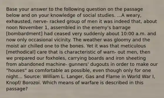 Base your answer to the following question on the passage below and on your knowledge of social studies. ...A weary, exhausted, nerve- racked group of men it was indeed that, about noon November 1, assembled in the enemy's barrage [bombardment] had ceased very suddenly about 10:00 a.m. and now only occasional vicinity. The weather was gloomy and the moist air chilled one to the bones. Yet it was that meticulous [methodical] care that is characteristic of warn- out men, then we prepared our foxholes, carrying boards and iron sheeting from abandoned machine- gunners' dugouts in order to make our "houses" as comfortable as possible, even though only for one night... Source: William L. Langer, Gas and Flame in World War I, Knopf/ Borozoi. Which means of warfare is described in this passage?