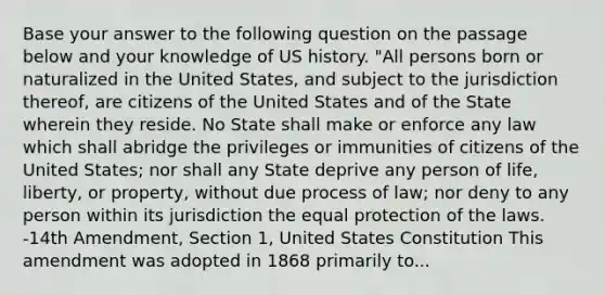 Base your answer to the following question on the passage below and your knowledge of US history. "All persons born or naturalized in the United States, and subject to the jurisdiction thereof, are citizens of the United States and of the State wherein they reside. No State shall make or enforce any law which shall abridge the privileges or immunities of citizens of the United States; nor shall any State deprive any person of life, liberty, or property, without due process of law; nor deny to any person within its jurisdiction the equal protection of the laws. -14th Amendment, Section 1, United States Constitution This amendment was adopted in 1868 primarily to...