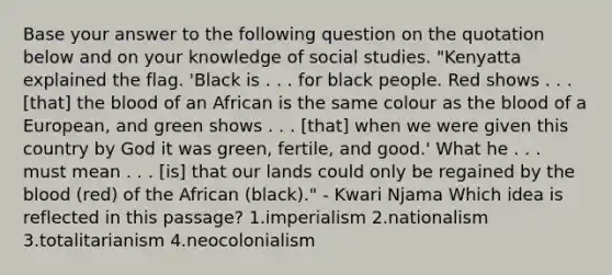 Base your answer to the following question on the quotation below and on your knowledge of social studies. "Kenyatta explained the flag. 'Black is . . . for black people. Red shows . . . [that] the blood of an African is the same colour as the blood of a European, and green shows . . . [that] when we were given this country by God it was green, fertile, and good.' What he . . . must mean . . . [is] that our lands could only be regained by the blood (red) of the African (black)." - Kwari Njama Which idea is reflected in this passage? 1.imperialism 2.nationalism 3.totalitarianism 4.neocolonialism