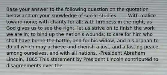 Base your answer to the following question on the quotation below and on your knowledge of social studies. . . . With malice toward none; with charity for all; with firmness in the right, as God gives us to see the right, let us strive on to finish the work we are in; to bind up the nation's wounds; to care for him who shall have borne the battle, and for his widow, and his orphan-to do all which may achieve and cherish a just, and a lasting peace, among ourselves, and with all nations. -President Abraham Lincoln, 1865 This statement by President Lincoln contributed to disagreements over the