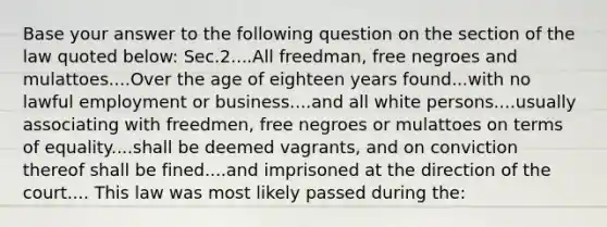 Base your answer to the following question on the section of the law quoted below: Sec.2....All freedman, free negroes and mulattoes....Over the age of eighteen years found...with no lawful employment or business....and all white persons....usually associating with freedmen, free negroes or mulattoes on terms of equality....shall be deemed vagrants, and on conviction thereof shall be fined....and imprisoned at the direction of the court.... This law was most likely passed during the: