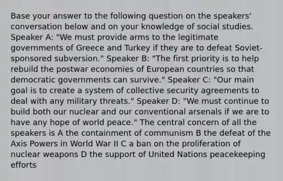 Base your answer to the following question on the speakers' conversation below and on your knowledge of social studies. Speaker A: "We must provide arms to the legitimate governments of Greece and Turkey if they are to defeat Soviet-sponsored subversion." Speaker B: "The first priority is to help rebuild the postwar economies of European countries so that democratic governments can survive." Speaker C: "Our main goal is to create a system of collective security agreements to deal with any military threats." Speaker D: "We must continue to build both our nuclear and our conventional arsenals if we are to have any hope of world peace." The central concern of all the speakers is A the containment of communism B the defeat of the Axis Powers in World War II C a ban on the proliferation of nuclear weapons D the support of United Nations peacekeeping efforts