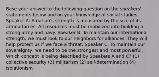 Base your answer to the following question on the speakers' statements below and on your knowledge of social studies. Speaker A: A nation's strength is measured by the size of its armed forces. All resources must be mobilized into building a strong army and navy. Speaker B: To maintain our international strength, we must look to our neighbors for alliances. They will help protect us if we face a threat. Speaker C: To maintain our sovereignty, we need to be the strongest and most powerful. Which concept is being described by Speakers A and C? (1) collective security (3) militarism (2) self-determination (4) isolationism