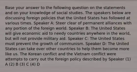 Base your answer to the following question on the statements and on your knowledge of social studies. The speakers below are discussing foreign policies that the United States has followed at various times. Speaker A: Steer clear of permanent alliances with any portion of the foreign world. Speaker B: The United States will give economic aid to needy countries anywhere in the world, but will not provide military aid. Speaker C: The United States must prevent the growth of communism. Speaker D: The United States can take over other countries to help them become more like us. The Korean conflict and the Vietnam conflict were attempts to carry out the foreign policy described by Speaker (1) A (2) B (3) C (4) D