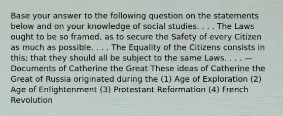 Base your answer to the following question on the statements below and on your knowledge of social studies. . . . The Laws ought to be so framed, as to secure the Safety of every Citizen as much as possible. . . . The Equality of the Citizens consists in this; that they should all be subject to the same Laws. . . . — Documents of Catherine the Great These ideas of Catherine the Great of Russia originated during the (1) Age of Exploration (2) Age of Enlightenment (3) Protestant Reformation (4) French Revolution