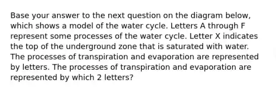 Base your answer to the next question on the diagram below, which shows a model of the water cycle. Letters A through F represent some processes of the water cycle. Letter X indicates the top of the underground zone that is saturated with water. The processes of transpiration and evaporation are represented by letters. The processes of transpiration and evaporation are represented by which 2 letters?