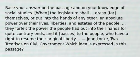 Base your answer on the passage and on your knowledge of social studies. [When] the legislature shall ... grasp [for] themselves, or put into the hands of any other, an absolute power over their lives, liberties, and estates of the people, ... they forfeit the power the people had put into their hands for quite contrary ends, and it [passes] to the people, who have a right to resume their original liberty.... — John Locke, Two Treatises on Civil Government Which idea is expressed in this passage?