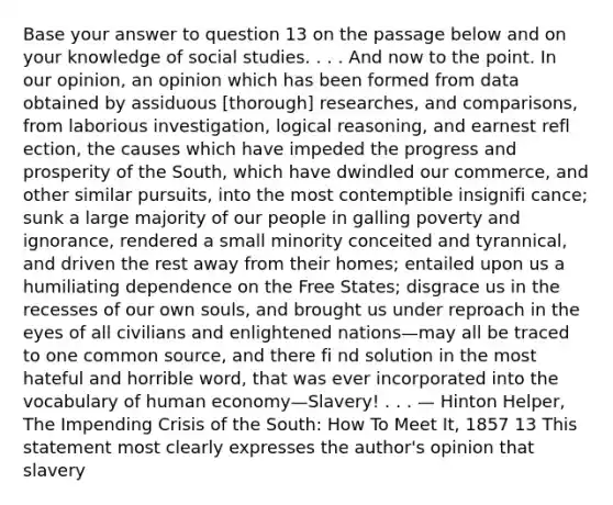 Base your answer to question 13 on the passage below and on your knowledge of social studies. . . . And now to the point. In our opinion, an opinion which has been formed from data obtained by assiduous [thorough] researches, and comparisons, from laborious investigation, logical reasoning, and earnest refl ection, the causes which have impeded the progress and prosperity of the South, which have dwindled our commerce, and other similar pursuits, into the most contemptible insignifi cance; sunk a large majority of our people in galling poverty and ignorance, rendered a small minority conceited and tyrannical, and driven the rest away from their homes; entailed upon us a humiliating dependence on the Free States; disgrace us in the recesses of our own souls, and brought us under reproach in the eyes of all civilians and enlightened nations—may all be traced to one common source, and there fi nd solution in the most hateful and horrible word, that was ever incorporated into the vocabulary of human economy—Slavery! . . . — Hinton Helper, The Impending Crisis of the South: How To Meet It, 1857 13 This statement most clearly expresses the author's opinion that slavery