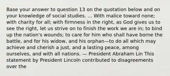 Base your answer to question 13 on the quotation below and on your knowledge of social studies. ... With malice toward none; with charity for all; with firmness in the right, as God gives us to see the right, let us strive on to finish the work we are in; to bind up the nation's wounds; to care for him who shall have borne the battle, and for his widow, and his orphan—to do all which may achieve and cherish a just, and a lasting peace, among ourselves, and with all nations. — President Abraham Lin This statement by President Lincoln contributed to disagreements over the