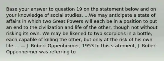 Base your answer to question 19 on the statement below and on your knowledge of social studies. ...We may anticipate a state of affairs in which two Great Powers will each be in a position to put an end to the civilization and life of the other, though not without risking its own. We may be likened to two scorpions in a bottle, each capable of killing the other, but only at the risk of his own life.... — J. Robert Oppenheimer, 1953 In this statement, J. Robert Oppenheimer was referring to