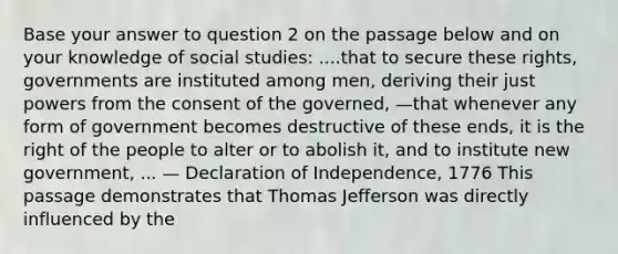 Base your answer to question 2 on the passage below and on your knowledge of social studies: ....that to secure these rights, governments are instituted among men, deriving their just powers from the consent of the governed, —that whenever any form of government becomes destructive of these ends, it is the right of the people to alter or to abolish it, and to institute new government, ... — Declaration of Independence, 1776 This passage demonstrates that Thomas Jefferson was directly influenced by the