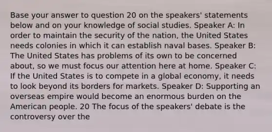 Base your answer to question 20 on the speakers' statements below and on your knowledge of social studies. Speaker A: In order to maintain the security of the nation, the United States needs colonies in which it can establish naval bases. Speaker B: The United States has problems of its own to be concerned about, so we must focus our attention here at home. Speaker C: If the United States is to compete in a global economy, it needs to look beyond its borders for markets. Speaker D: Supporting an overseas empire would become an enormous burden on the American people. 20 The focus of the speakers' debate is the controversy over the