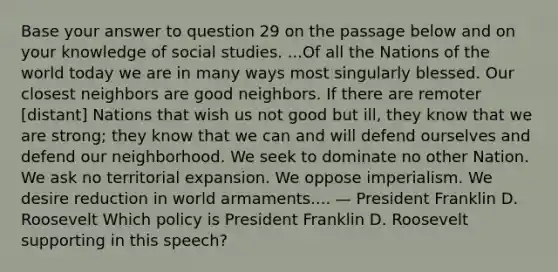 Base your answer to question 29 on the passage below and on your knowledge of social studies. ...Of all the Nations of the world today we are in many ways most singularly blessed. Our closest neighbors are good neighbors. If there are remoter [distant] Nations that wish us not good but ill, they know that we are strong; they know that we can and will defend ourselves and defend our neighborhood. We seek to dominate no other Nation. We ask no territorial expansion. We oppose imperialism. We desire reduction in world armaments.... — President Franklin D. Roosevelt Which policy is President Franklin D. Roosevelt supporting in this speech?