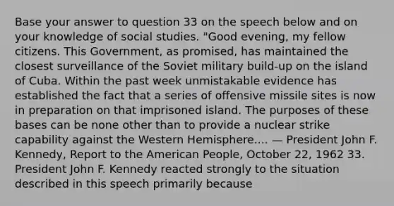 Base your answer to question 33 on the speech below and on your knowledge of social studies. "Good evening, my fellow citizens. This Government, as promised, has maintained the closest surveillance of the Soviet military build-up on the island of Cuba. Within the past week unmistakable evidence has established the fact that a series of offensive missile sites is now in preparation on that imprisoned island. The purposes of these bases can be none other than to provide a nuclear strike capability against the Western Hemisphere.... — President John F. Kennedy, Report to the American People, October 22, 1962 33. President John F. Kennedy reacted strongly to the situation described in this speech primarily because