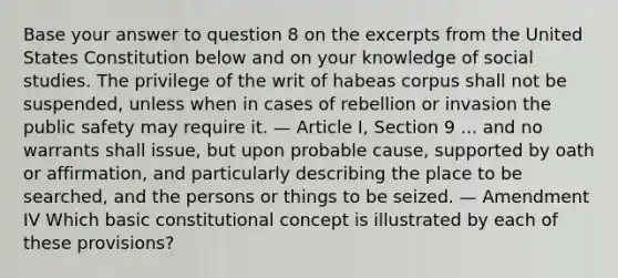 Base your answer to question 8 on the excerpts from the United States Constitution below and on your knowledge of social studies. The privilege of the writ of habeas corpus shall not be suspended, unless when in cases of rebellion or invasion the public safety may require it. — Article I, Section 9 ... and no warrants shall issue, but upon probable cause, supported by oath or affirmation, and particularly describing the place to be searched, and the persons or things to be seized. — Amendment IV Which basic constitutional concept is illustrated by each of these provisions?