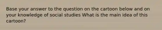 Base your answer to the question on the cartoon below and on your knowledge of social studies What is the main idea of this cartoon?