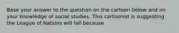 Base your answer to the question on the cartoon below and on your knowledge of social studies. This cartoonist is suggesting the League of Nations will fall because