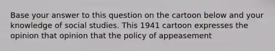 Base your answer to this question on the cartoon below and your knowledge of social studies. This 1941 cartoon expresses the opinion that opinion that the policy of appeasement