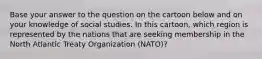 Base your answer to the question on the cartoon below and on your knowledge of social studies. In this cartoon, which region is represented by the nations that are seeking membership in the North Atlantic Treaty Organization (NATO)?