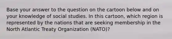 Base your answer to the question on the cartoon below and on your knowledge of social studies. In this cartoon, which region is represented by the nations that are seeking membership in the North Atlantic Treaty Organization (NATO)?