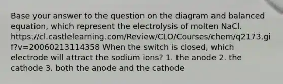 Base your answer to the question on the diagram and balanced equation, which represent the electrolysis of molten NaCl. https://cl.castlelearning.com/Review/CLO/Courses/chem/q2173.gif?v=20060213114358 When the switch is closed, which electrode will attract the sodium ions? 1. the anode 2. the cathode 3. both the anode and the cathode