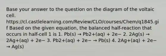 Base your answer to the question on the diagram of the voltaic cell. https://cl.castlelearning.com/Review/CLO/courses/Chem/q1845.gif Based on the given equation, the balanced half-reaction that occurs in half-cell 1 is 1. Pb(s) → Pb2+(aq) + 2e− 2. 2Ag(s) → 2Ag+(aq) + 2e− 3. Pb2+(aq) + 2e− → Pb(s) 4. 2Ag+(aq) + 2e− → Ag(s)