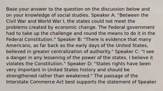 Base your answer to the question on the discussion below and on your knowledge of social studies. Speaker A: "Between the Civil War and World War I, the states could not meet the problems created by economic change. The Federal government had to take up the challenge and round the means to do it in the Federal Constitution." Speaker B: "There is evidence that many Americans, as far back as the early days of the United States, believed in greater centralization of authority." Speaker C: "I see a danger in any lessening of the power of the states. I believe it violates the Constitution." Speaker D: "States rights have been very important in United States history and should be strengthened rather than weakened." The passage of the Interstate Commerce Act best supports the statement of Speaker