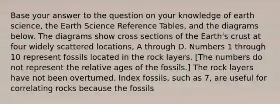 Base your answer to the question on your knowledge of earth science, the Earth Science Reference Tables, and the diagrams below. The diagrams show cross sections of the Earth's crust at four widely scattered locations, A through D. Numbers 1 through 10 represent fossils located in the rock layers. [The numbers do not represent the relative ages of the fossils.] The rock layers have not been overturned. Index fossils, such as 7, are useful for correlating rocks because the fossils