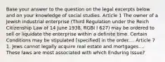 Base your answer to the question on the legal excerpts below and on your knowledge of social studies. Article 1 The owner of a Jewish industrial enterprise (Third Regulation under the Reich Citizenship Law of 14 June 1938, RGBI I 627) may be ordered to sell or liquidate the enterprise within a definite time. Certain Conditions may be stipulated [specified] in the order.... Article 7 1. Jews cannot legally acquire real estate and mortgages.... These laws are most associated with which Enduring Issue?