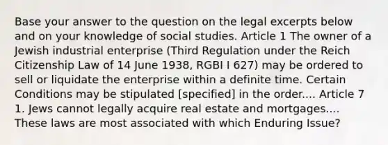 Base your answer to the question on the legal excerpts below and on your knowledge of social studies. Article 1 The owner of a Jewish industrial enterprise (Third Regulation under the Reich Citizenship Law of 14 June 1938, RGBI I 627) may be ordered to sell or liquidate the enterprise within a definite time. Certain Conditions may be stipulated [specified] in the order.... Article 7 1. Jews cannot legally acquire real estate and mortgages.... These laws are most associated with which Enduring Issue?