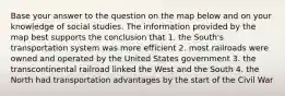 Base your answer to the question on the map below and on your knowledge of social studies. The information provided by the map best supports the conclusion that 1. the South's transportation system was more efficient 2. most railroads were owned and operated by the United States government 3. the transcontinental railroad linked the West and the South 4. the North had transportation advantages by the start of the Civil War